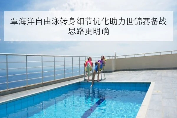 覃海洋自由泳转身细节优化助力世锦赛备战思路更明确
